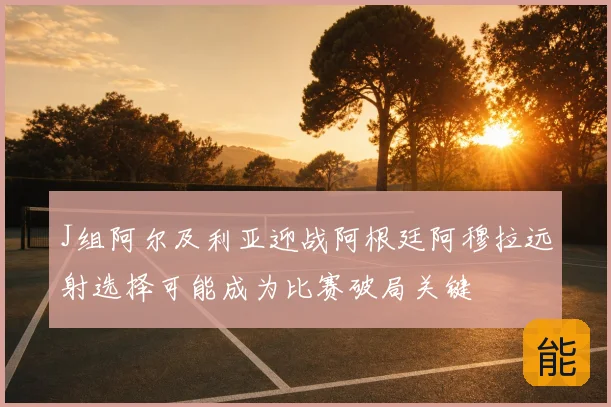 J组阿尔及利亚迎战阿根廷阿穆拉远射选择可能成为比赛破局关键