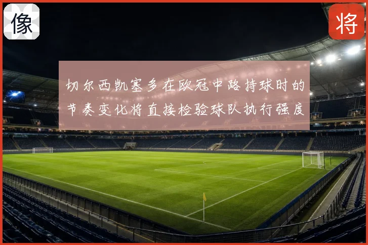 切尔西凯塞多在欧冠中路持球时的节奏变化将直接检验球队执行强度